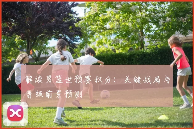 解读男篮世预赛积分：关键战局与晋级前景预测