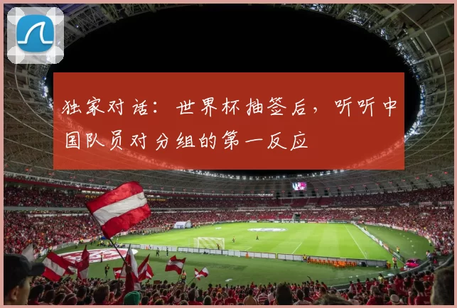 独家对话:世界杯抽签后,听听中国队员对分组的第一反应