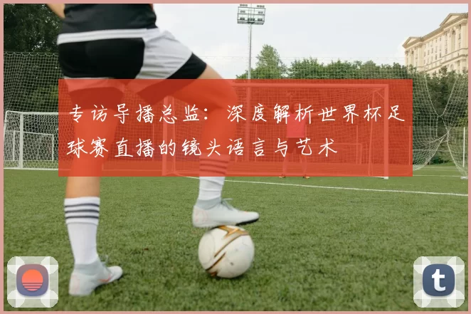 专访导播总监：深度解析世界杯足球赛直播的镜头语言与艺术