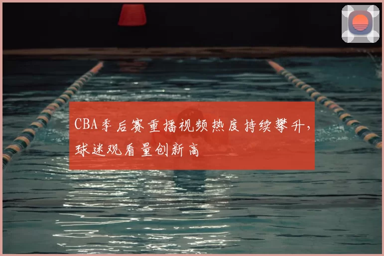 CBA季后赛重播视频热度持续攀升,球迷观看量创新高