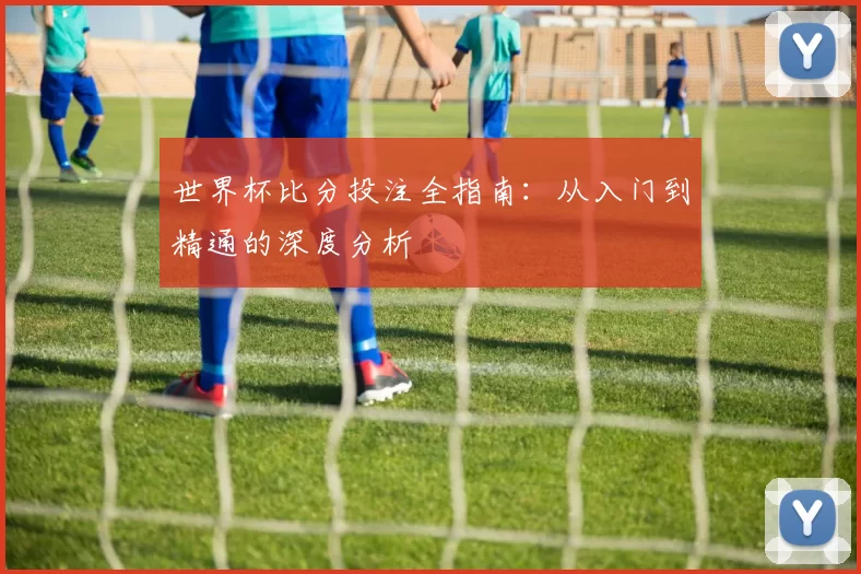 世界杯比分投注全指南:从入门到精通的深度分析