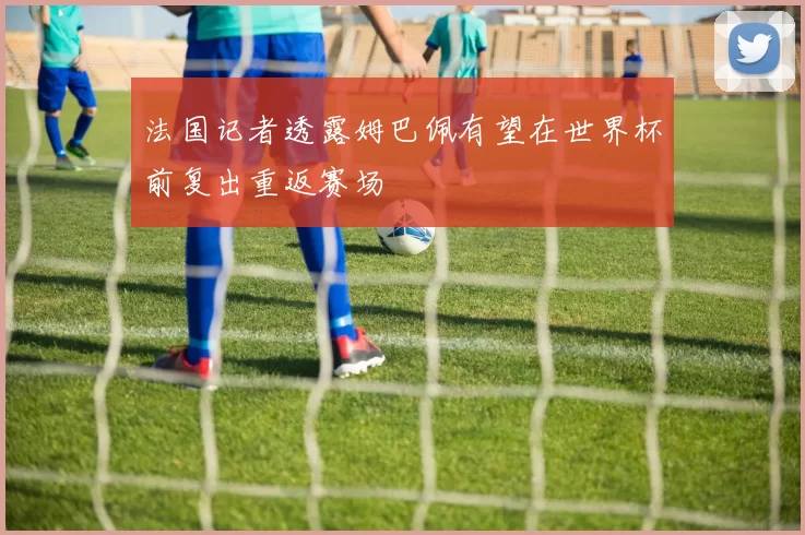 法国记者透露姆巴佩有望在世界杯前复出重返赛场