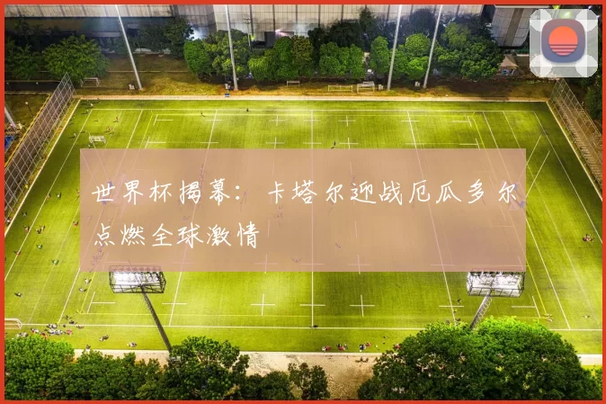 世界杯揭幕：卡塔尔迎战厄瓜多尔点燃全球激情