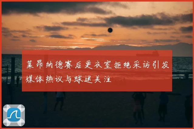 莱昂纳德赛后更衣室拒绝采访引发媒体热议与球迷关注