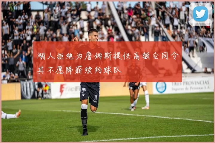 湖人拒绝为詹姆斯提供高额合同令其不愿降薪续约球队