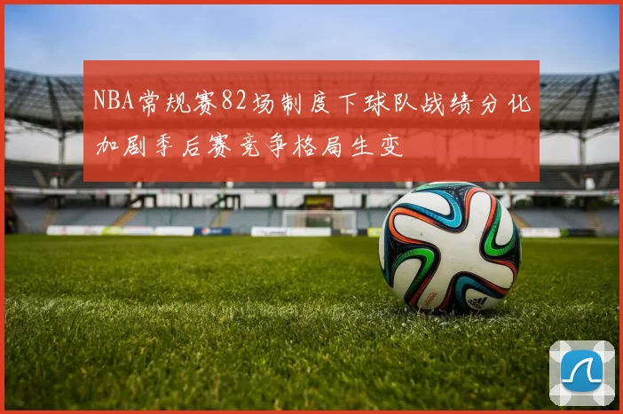 NBA常规赛82场制度下球队战绩分化加剧季后赛竞争格局生变
