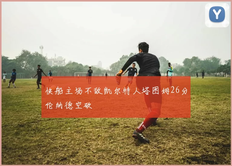 快船主场不敌凯尔特人塔图姆26分伦纳德空砍