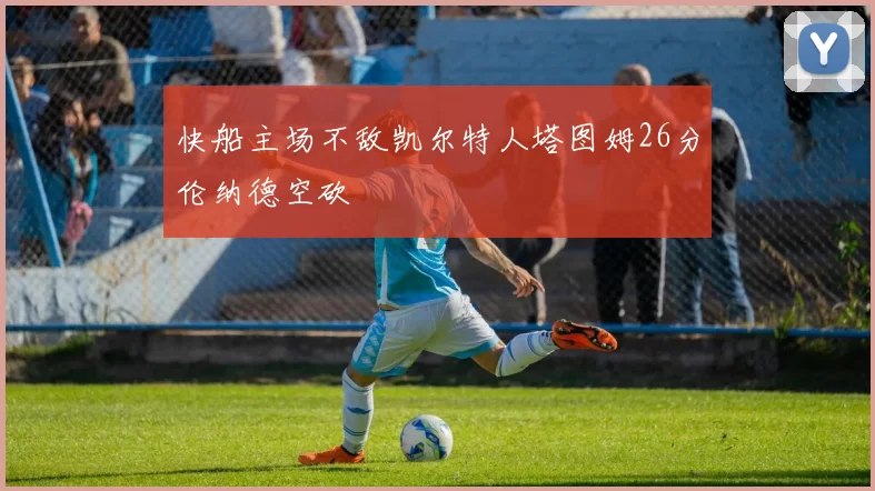 快船主场不敌凯尔特人塔图姆26分伦纳德空砍