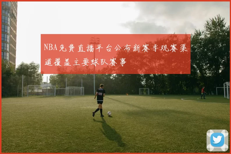 NBA免费直播平台公布新赛季观赛渠道覆盖主要球队赛事