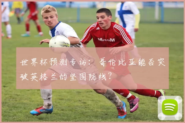 世界杯预测专访：哥伦比亚能否突破英格兰的坚固防线？