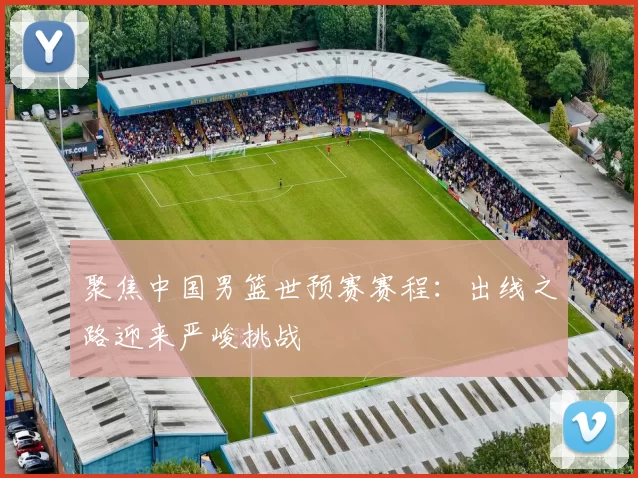 聚焦中国男篮世预赛赛程:出线之路迎来严峻挑战