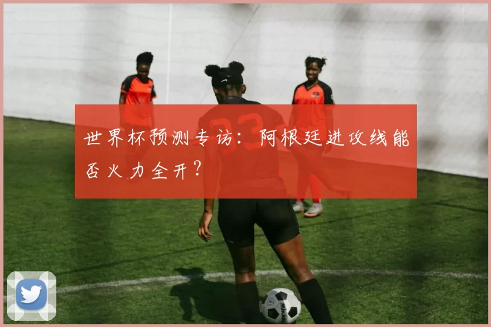 世界杯预测专访:阿根廷进攻线能否火力全开?