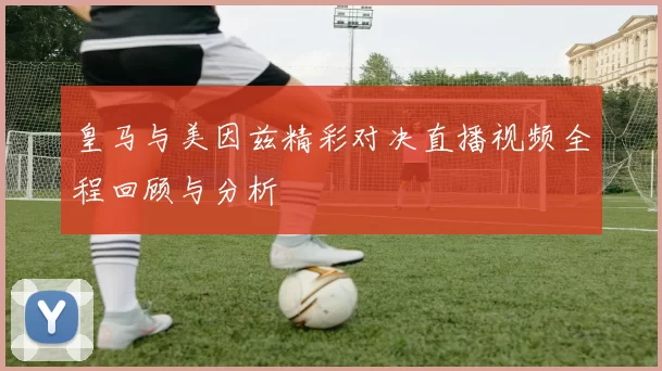 皇马与美因兹精彩对决直播视频全程回顾与分析