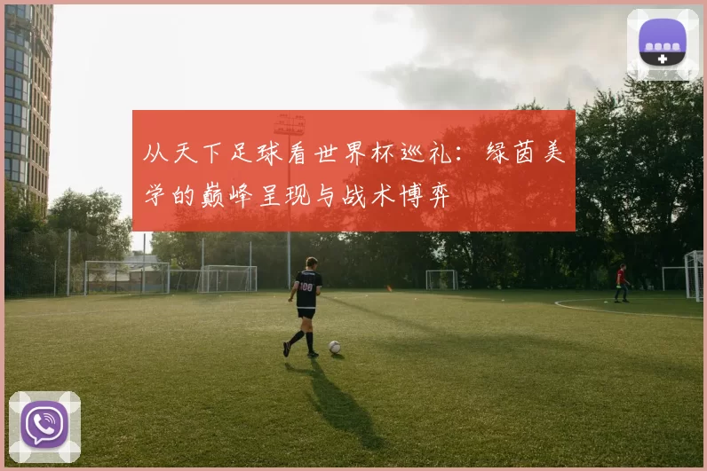 从天下足球看世界杯巡礼：绿茵美学的巅峰呈现与战术博弈