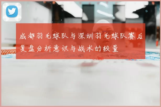 成都羽毛球队与深圳羽毛球队赛后复盘分析意识与战术的较量