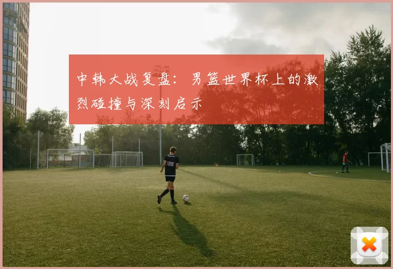 中韩大战复盘:男篮世界杯上的激烈碰撞与深刻启示