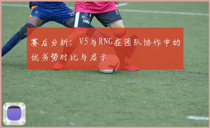赛后分析:V5与RNG在团队协作中的优劣势对比与启示
