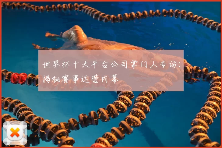 世界杯十大平台公司掌门人专访:揭秘赛事运营内幕