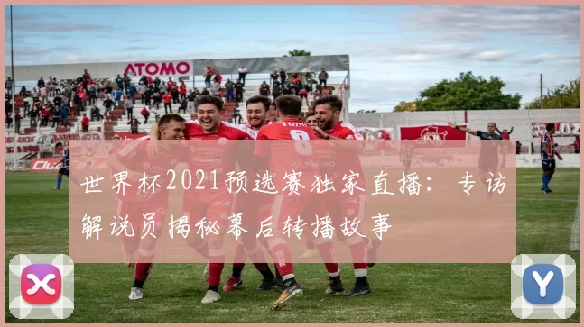 世界杯2021预选赛独家直播:专访解说员揭秘幕后转播故事