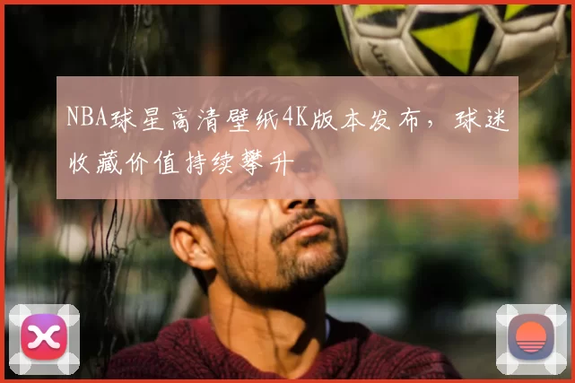 NBA球星高清壁纸4K版本发布,球迷收藏价值持续攀升