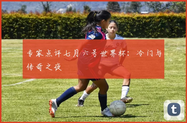 专家点评七月六号世界杯:冷门与传奇之夜
