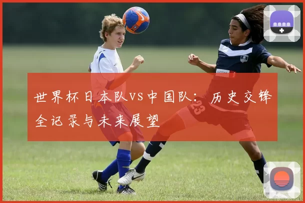 世界杯日本队vs中国队:历史交锋全记录与未来展望