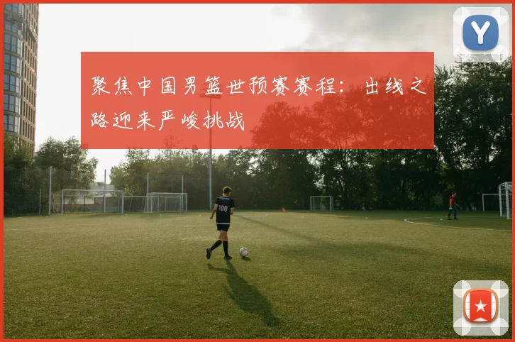 聚焦中国男篮世预赛赛程:出线之路迎来严峻挑战