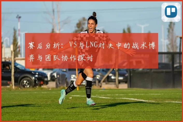 赛后分析:V5与LNG对决中的战术博弈与团队协作探讨