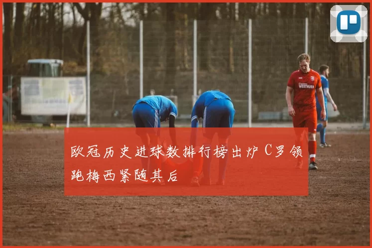 欧冠历史进球数排行榜出炉 C罗领跑梅西紧随其后