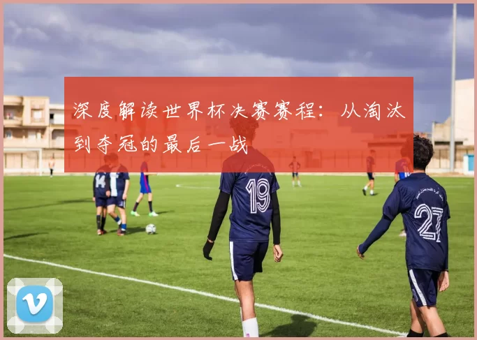 深度解读世界杯决赛赛程:从淘汰到夺冠的最后一战