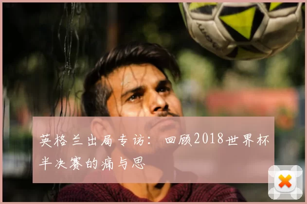 英格兰出局专访:回顾2018世界杯半决赛的痛与思