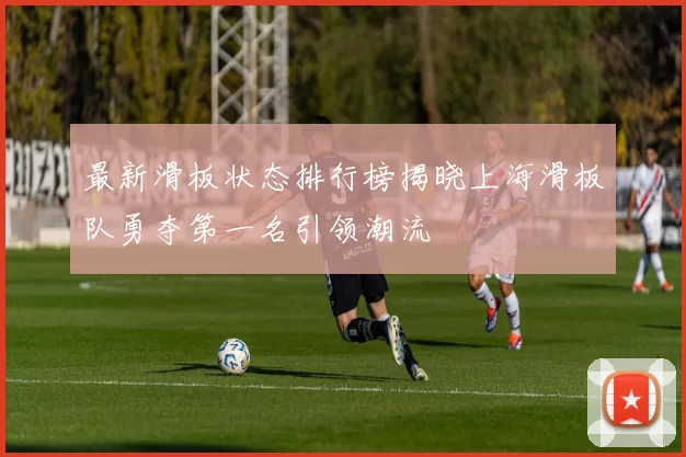 最新滑板状态排行榜揭晓上海滑板队勇夺第一名引领潮流