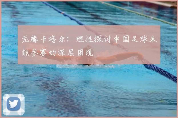 无缘卡塔尔:理性探讨中国足球未能参赛的深层困境