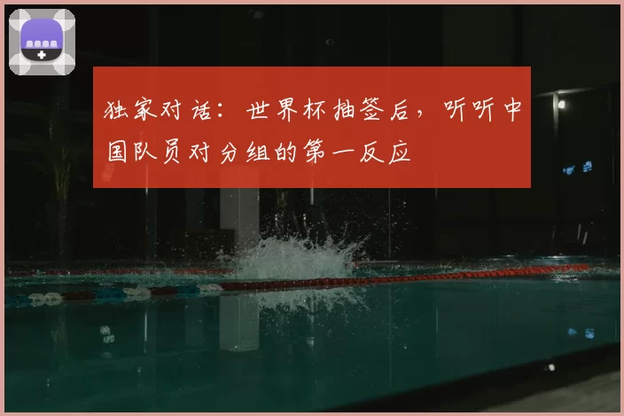 独家对话:世界杯抽签后,听听中国队员对分组的第一反应