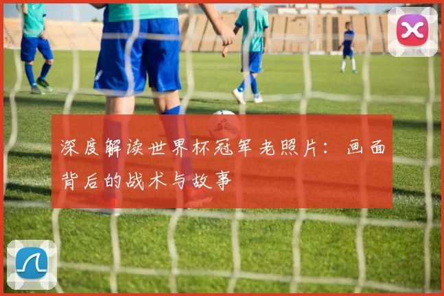 深度解读世界杯冠军老照片:画面背后的战术与故事