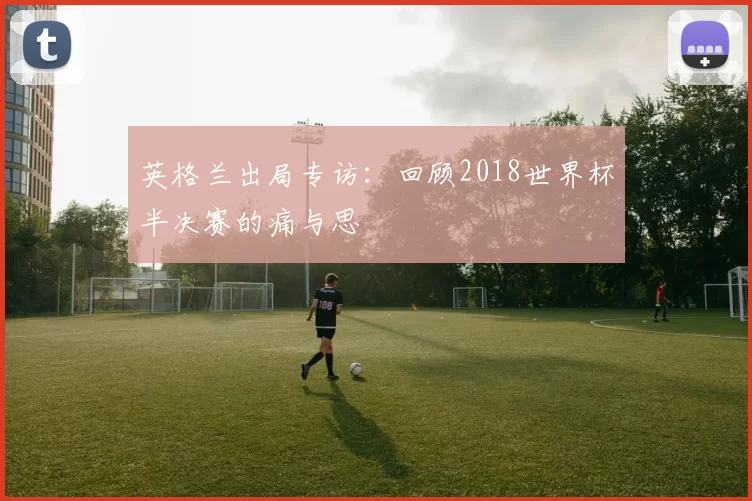 英格兰出局专访：回顾2018世界杯半决赛的痛与思