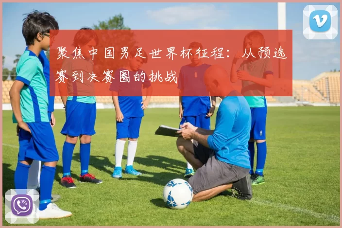 聚焦中国男足世界杯征程:从预选赛到决赛圈的挑战