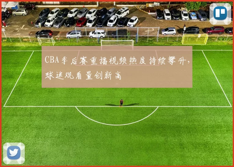 CBA季后赛重播视频热度持续攀升,球迷观看量创新高
