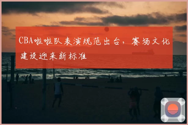 CBA啦啦队表演规范出台,赛场文化建设迎来新标准