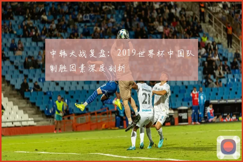 中韩大战复盘:2019世界杯中国队制胜因素深度剖析