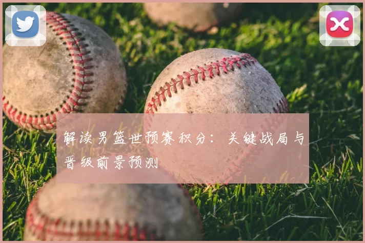 解读男篮世预赛积分:关键战局与晋级前景预测