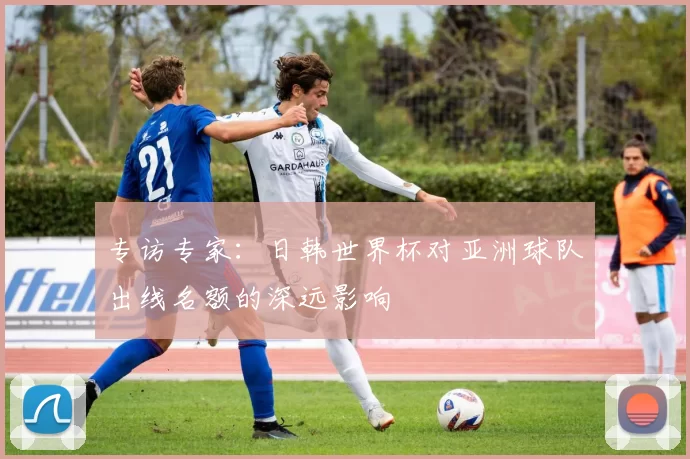 专访专家:日韩世界杯对亚洲球队出线名额的深远影响