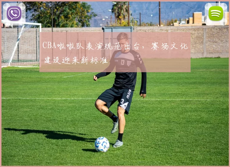 CBA啦啦队表演规范出台，赛场文化建设迎来新标准