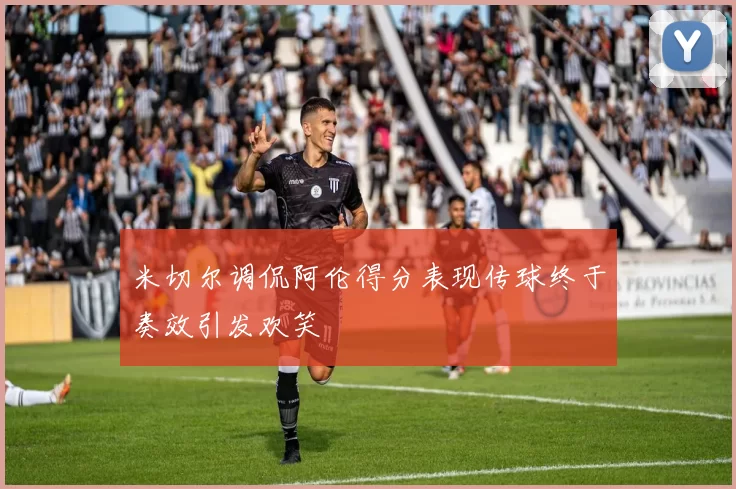 米切尔调侃阿伦得分表现传球终于奏效引发欢笑