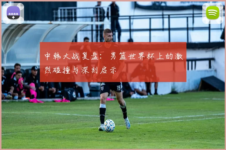 中韩大战复盘:男篮世界杯上的激烈碰撞与深刻启示