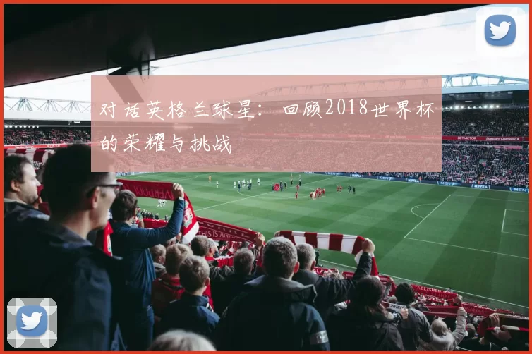对话英格兰球星：回顾2018世界杯的荣耀与挑战