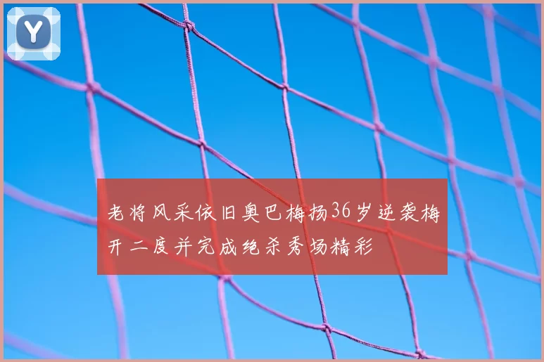 老将风采依旧奥巴梅扬36岁逆袭梅开二度并完成绝杀秀场精彩