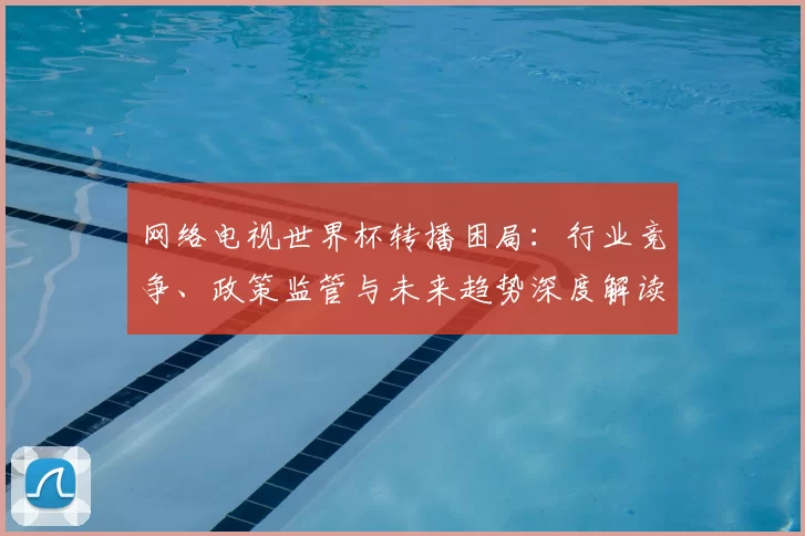 网络电视世界杯转播困局：行业竞争、政策监管与未来趋势深度解读