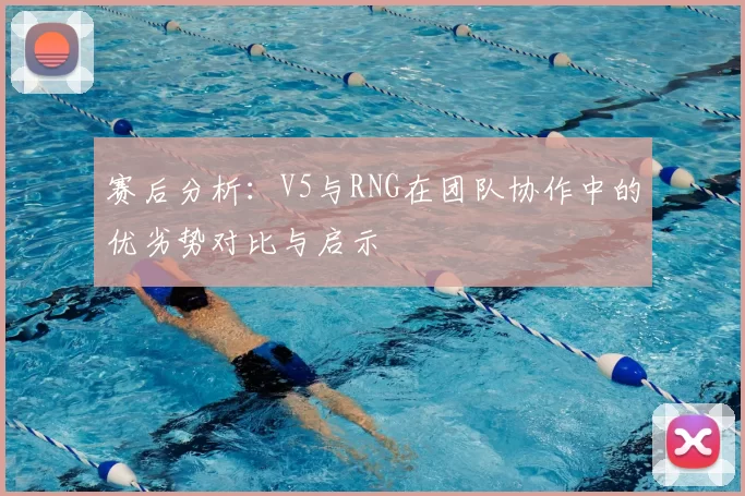 赛后分析:V5与RNG在团队协作中的优劣势对比与启示