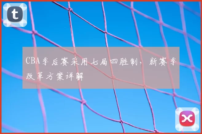 CBA季后赛采用七局四胜制，新赛季改革方案详解
